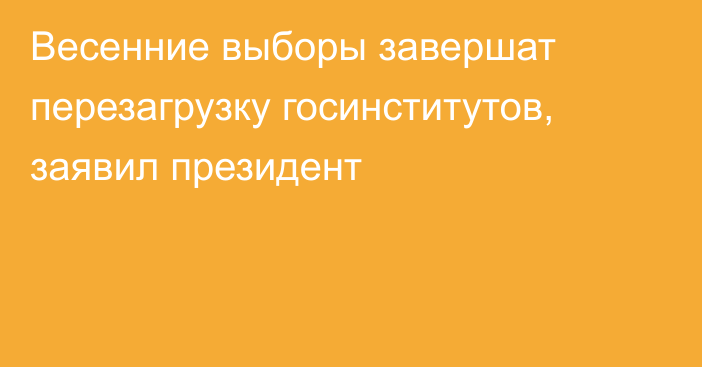 Весенние выборы завершат перезагрузку госинститутов, заявил президент