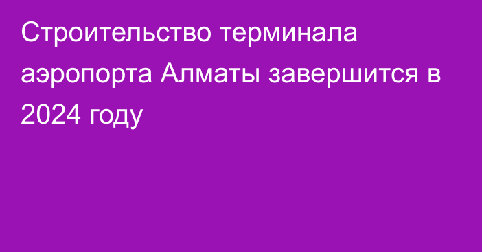 Строительство терминала аэропорта Алматы завершится в 2024 году