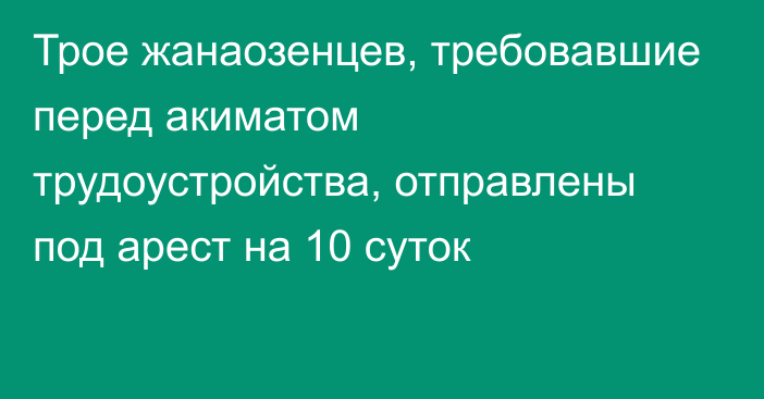 Трое жанаозенцев, требовавшие перед акиматом трудоустройства, отправлены под арест на 10 суток