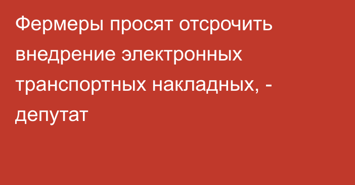 Фермеры просят отсрочить внедрение электронных транспортных накладных, - депутат