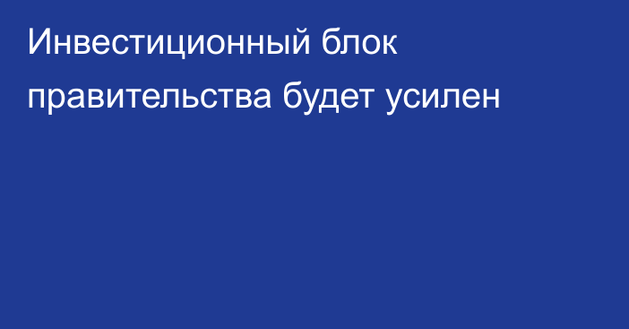 Инвестиционный блок правительства будет усилен