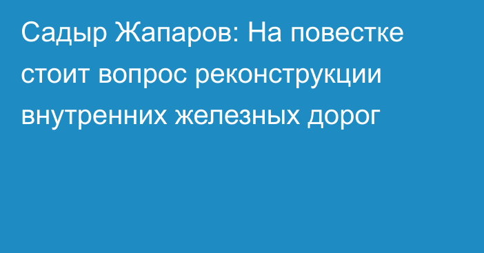 Садыр Жапаров: На повестке стоит вопрос реконструкции внутренних железных дорог