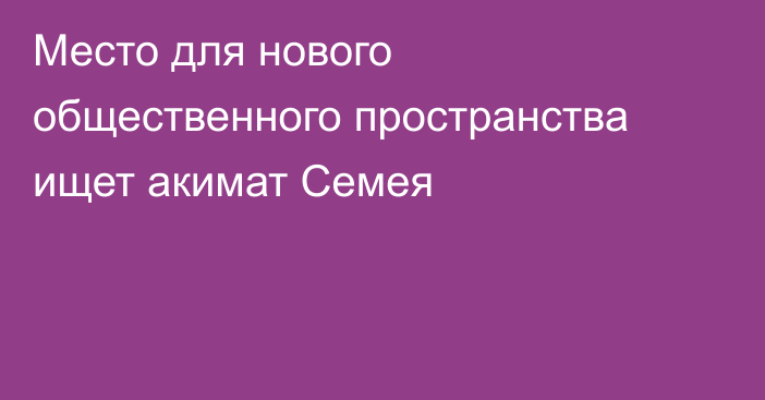 Место для нового общественного пространства ищет акимат Семея