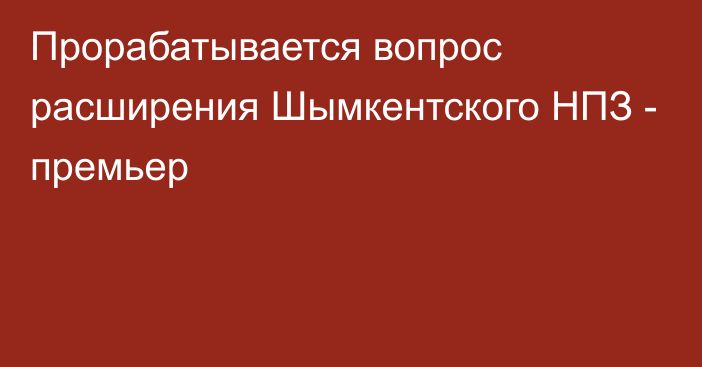 Прорабатывается вопрос расширения Шымкентского НПЗ - премьер