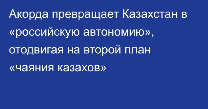 Акорда превращает Казахстан в «российскую автономию», отодвигая на второй план «чаяния казахов»  