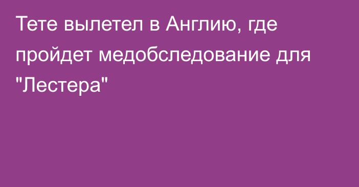 Тете вылетел в Англию, где пройдет медобследование для 