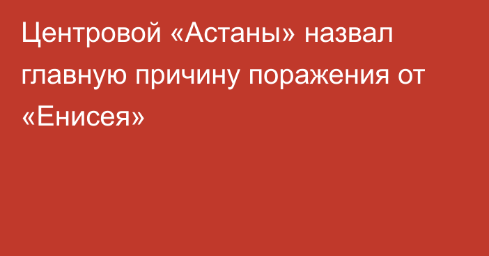 Центровой «Астаны» назвал главную причину поражения от «Енисея»