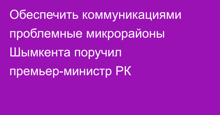 Обеспечить коммуникациями проблемные микрорайоны Шымкента поручил премьер-министр РК