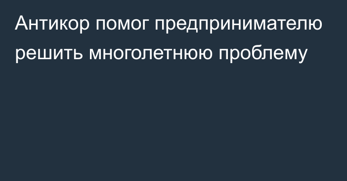 Антикор помог предпринимателю решить многолетнюю проблему