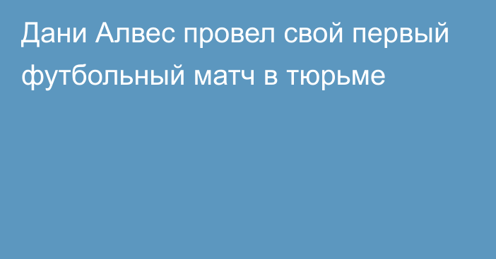 Дани Алвес провел свой первый футбольный матч в тюрьме