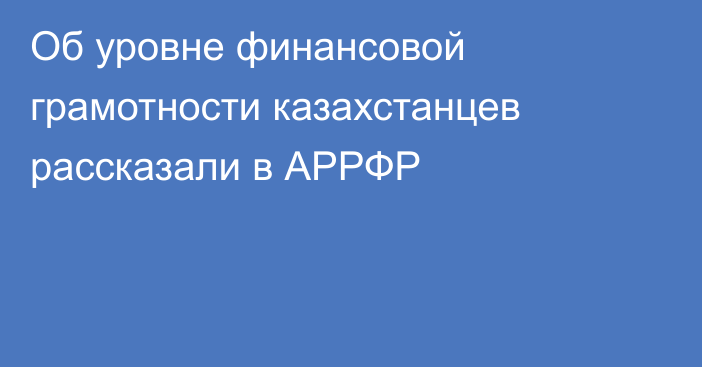 Об уровне финансовой грамотности казахстанцев рассказали в АРРФР