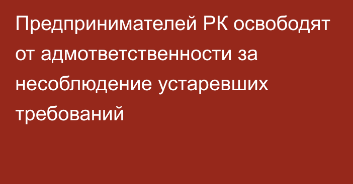 Предпринимателей РК освободят от адмответственности за несоблюдение устаревших требований