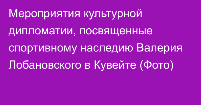 Мероприятия культурной дипломатии, посвященные спортивному наследию Валерия Лобановского в Кувейте (Фото)