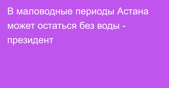 В маловодные периоды Астана может остаться без воды - президент