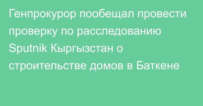 Генпрокурор пообещал провести проверку по расследованию Sputnik Кыргызстан о строительстве домов в Баткене