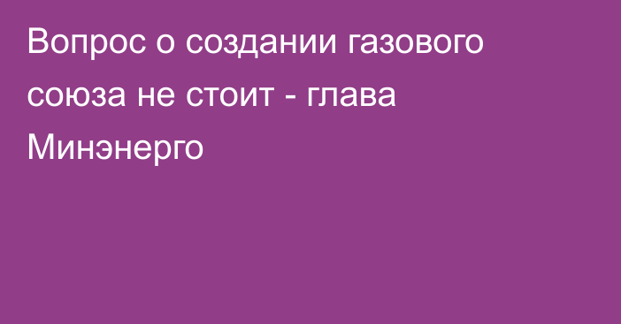 Вопрос о создании газового союза не стоит - глава Минэнерго