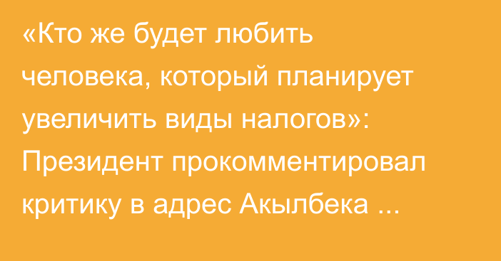 «Кто же будет любить человека, который планирует увеличить виды налогов»: Президент прокомментировал критику в адрес Акылбека Жапарова