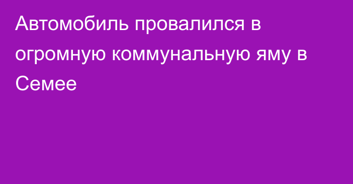 Автомобиль провалился в огромную коммунальную яму в Семее