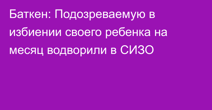 Баткен: Подозреваемую в избиении своего ребенка на месяц водворили в СИЗО