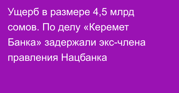 Ущерб в размере 4,5 млрд сомов. По делу «Керемет Банка» задержали экс-члена правления Нацбанка