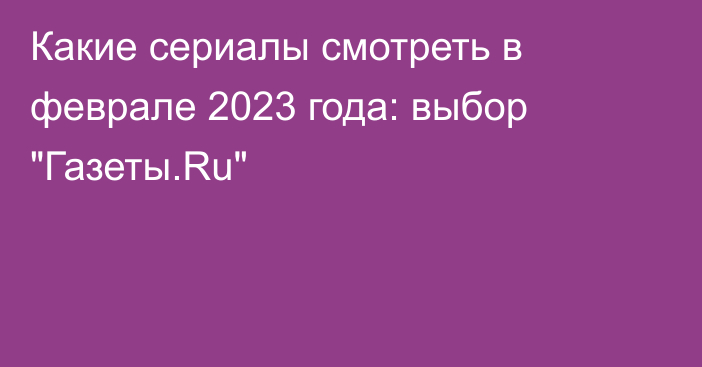 Какие сериалы смотреть в феврале 2023 года: выбор 