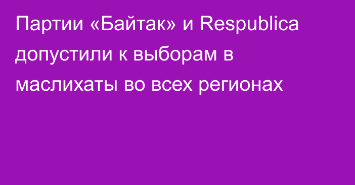 Партии «Байтак» и Respublica допустили к выборам в маслихаты во всех регионах