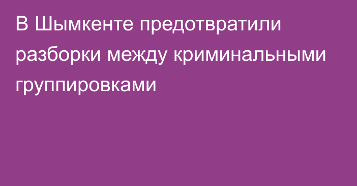 В Шымкенте предотвратили разборки между криминальными группировками