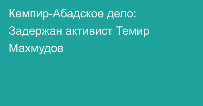 Кемпир-Абадское дело: Задержан активист Темир Махмудов