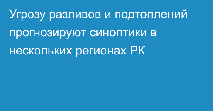 Угрозу разливов и подтоплений прогнозируют синоптики в нескольких регионах РК