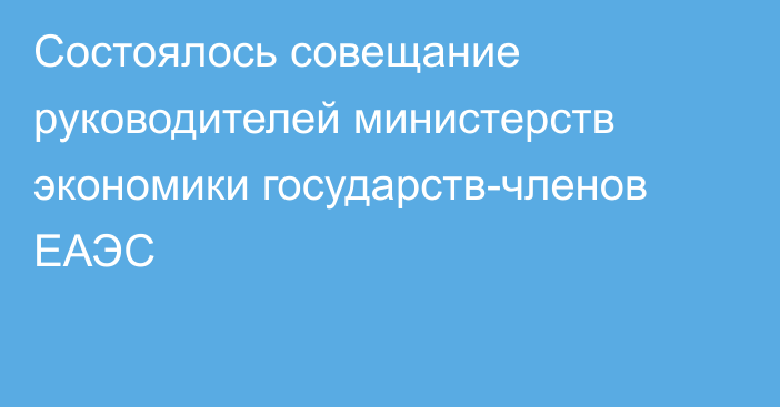 Состоялось совещание руководителей министерств экономики государств-членов ЕАЭС