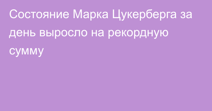 Состояние Марка Цукерберга за день выросло на рекордную сумму