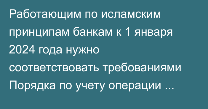 Работающим по исламским принципам банкам к 1 января 2024 года нужно соответствовать  требованиями Порядка по учету операции мурабаха