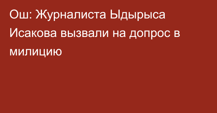 Ош: Журналиста Ыдырыса Исакова вызвали на допрос в милицию