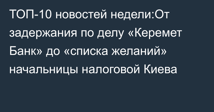 ТОП-10 новостей недели:От задержания по делу «Керемет Банк» до «списка желаний» начальницы налоговой Киева