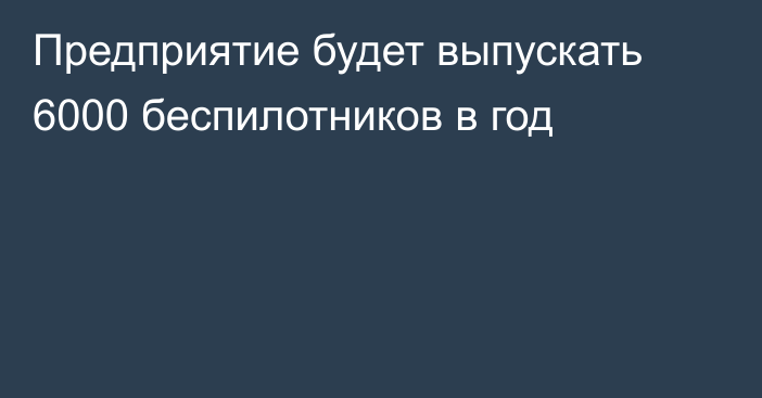 Предприятие будет выпускать 6000 беспилотников в год