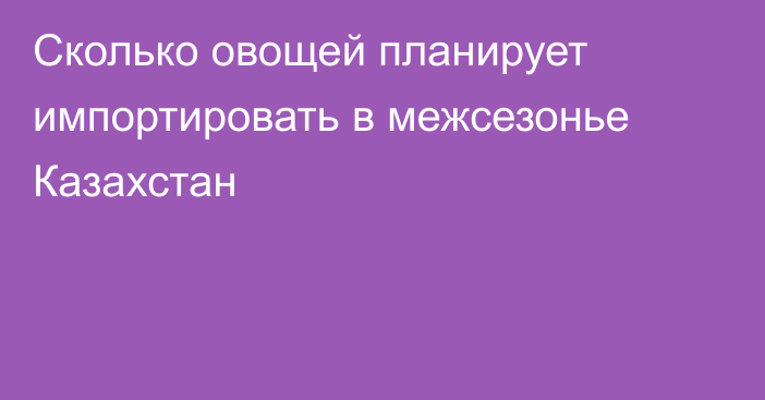 Сколько овощей планирует импортировать в межсезонье Казахстан