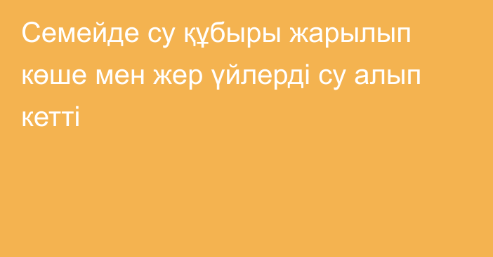 Семейде су құбыры жарылып көше мен жер үйлерді су алып кетті