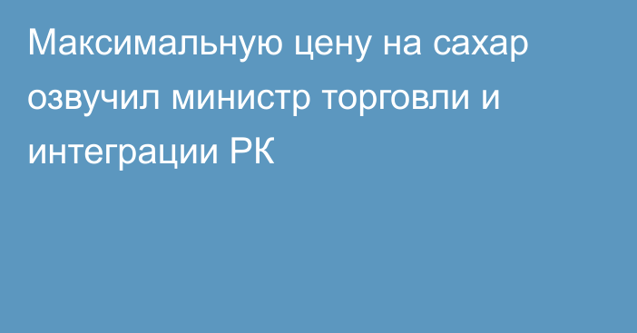 Максимальную цену на сахар озвучил министр торговли и интеграции РК