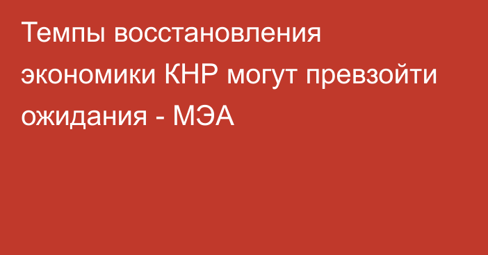 Темпы восстановления экономики КНР могут превзойти ожидания - МЭА