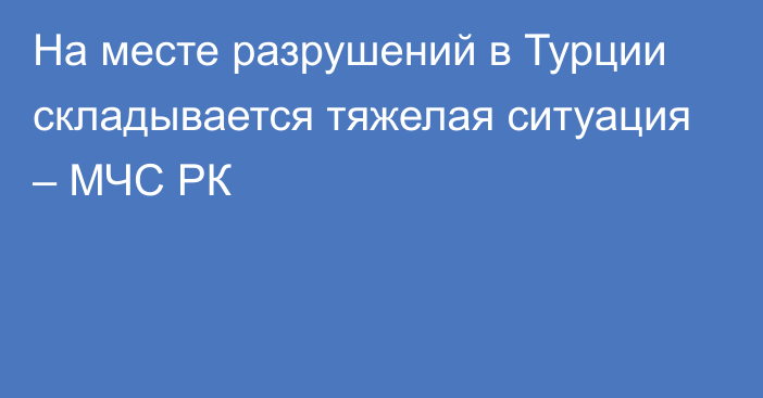 На месте разрушений в Турции складывается тяжелая ситуация – МЧС РК