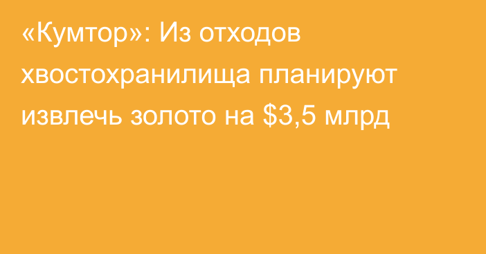 «Кумтор»: Из отходов хвостохранилища планируют извлечь золото на $3,5 млрд