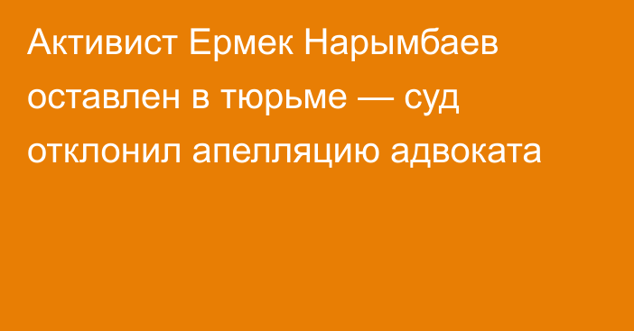 Активист Ермек Нарымбаев оставлен в тюрьме — суд отклонил апелляцию адвоката