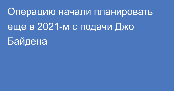 Операцию начали планировать еще в 2021-м с подачи Джо Байдена