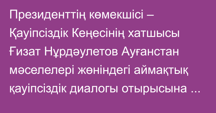 Президенттің көмекшісі – Қауіпсіздік Кеңесінің хатшысы Ғизат Нұрдәулетов Ауғанстан мәселелері жөніндегі аймақтық қауіпсіздік диалогы отырысына қатысты       