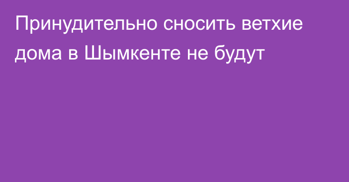 Принудительно сносить ветхие дома в Шымкенте не будут