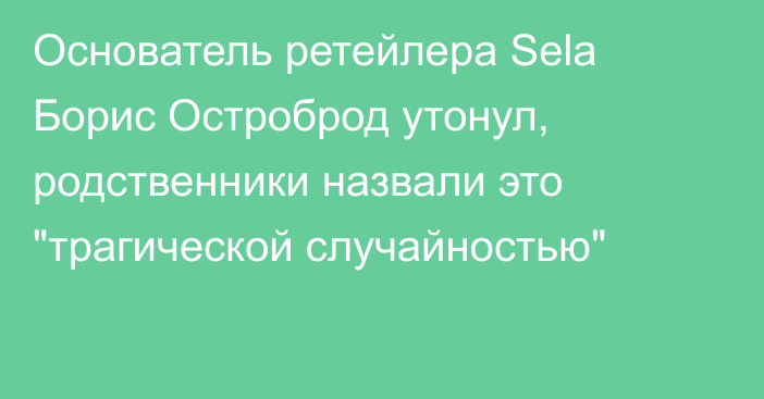 Основатель ретейлера Sela Борис Остроброд утонул, родственники назвали это 