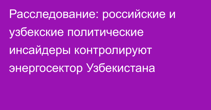 Расследование: российские и узбекские политические инсайдеры контролируют энергосектор Узбекистана