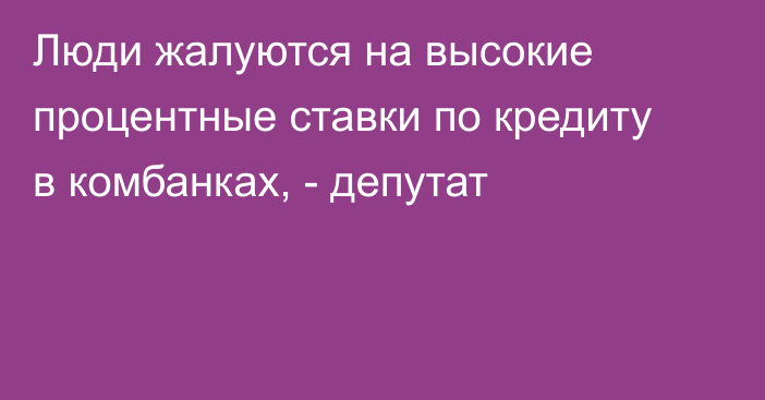 Люди жалуются на высокие процентные ставки по кредиту в комбанках, - депутат