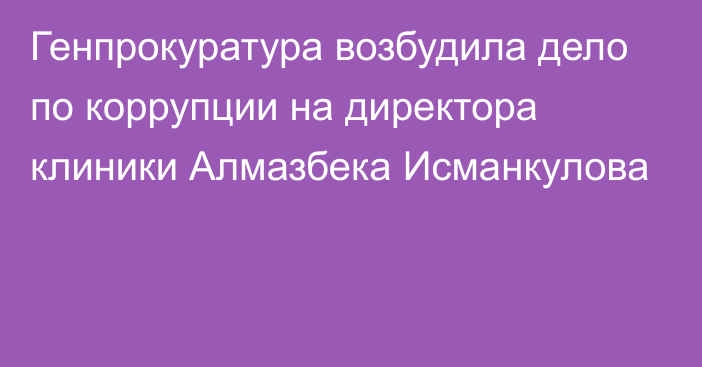 Генпрокуратура возбудила дело по коррупции на директора клиники Алмазбека Исманкулова