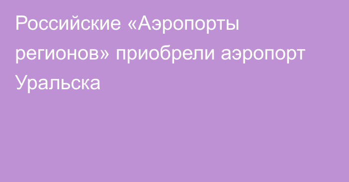 Российские «Аэропорты регионов» приобрели аэропорт Уральска